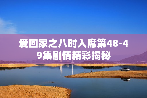 爱回家之八时入席第48-49集剧情精彩揭秘