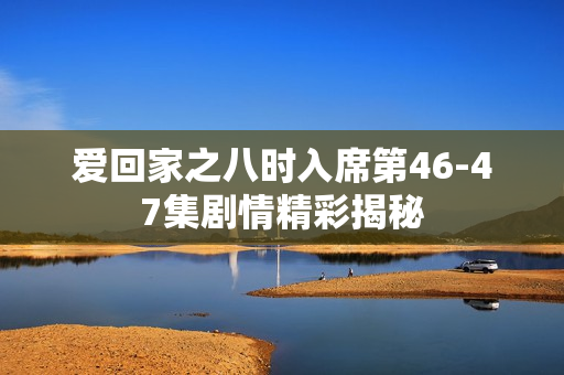 爱回家之八时入席第46-47集剧情精彩揭秘