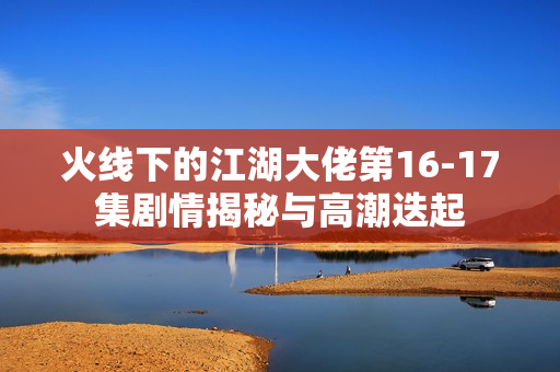 火线下的江湖大佬第16-17集剧情揭秘与高潮迭起