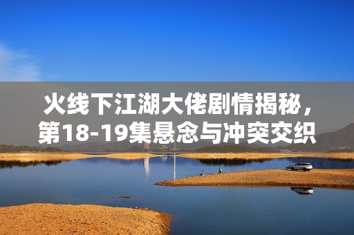 火线下江湖大佬剧情揭秘，第18-19集悬念与冲突交织