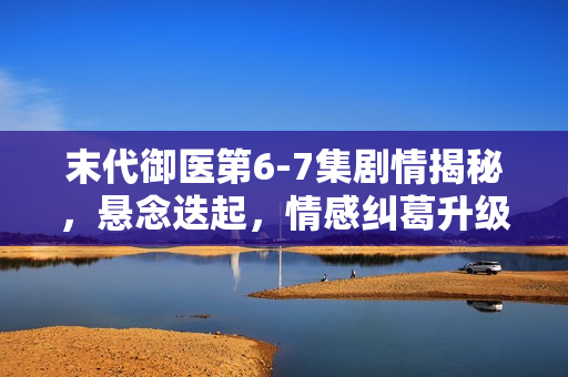 末代御医第6-7集剧情揭秘，悬念迭起，情感纠葛升级