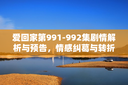 爱回家第991-992集剧情解析与预告，情感纠葛与转折的关键时刻