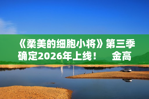 《柔美的细胞小将》第三季确定2026年上线！　金高银：将画下圆满句点