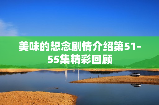 美味的想念剧情介绍第51-55集精彩回顾