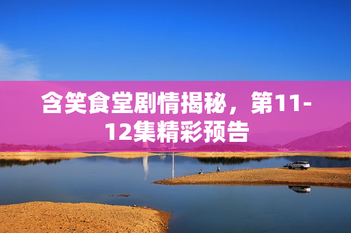 含笑食堂剧情揭秘，第11-12集精彩预告