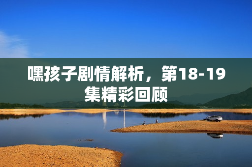 嘿孩子剧情解析，第18-19集精彩回顾