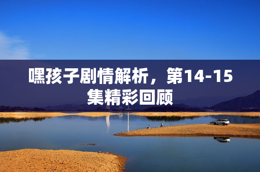 嘿孩子剧情解析，第14-15集精彩回顾