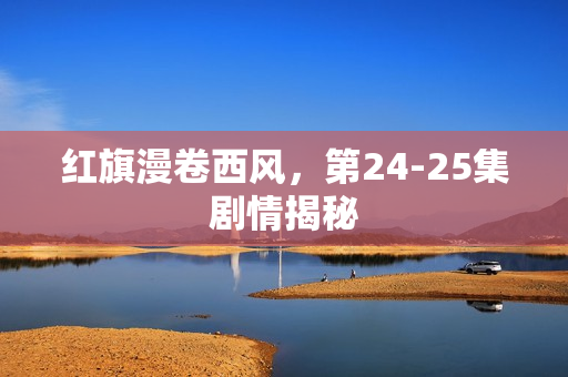 红旗漫卷西风，第24-25集剧情揭秘