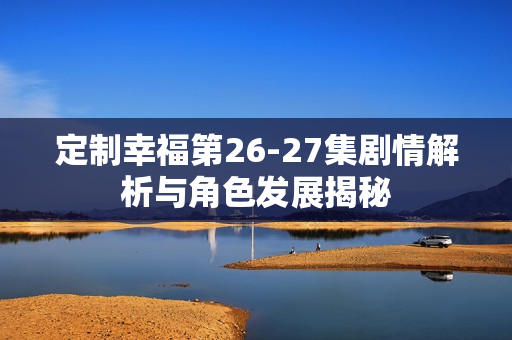 定制幸福第26-27集剧情解析与角色发展揭秘