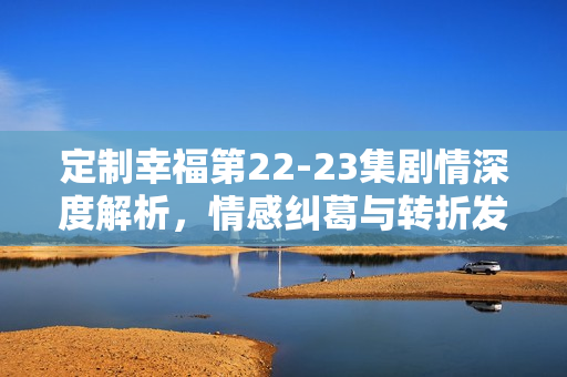 定制幸福第22-23集剧情深度解析,情感纠葛与转折发展 定制幸福第22-23集剧情深度解析,情感纠葛与转折发展