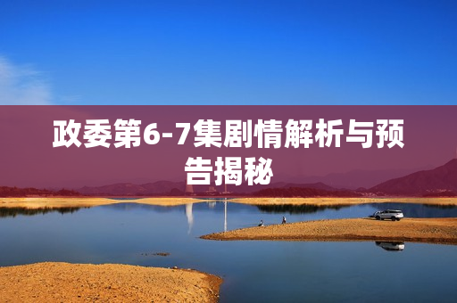 政委第6-7集剧情解析与预告揭秘