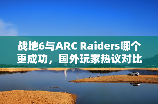 战地6与ARC Raiders哪个更成功，国外玩家热议对比