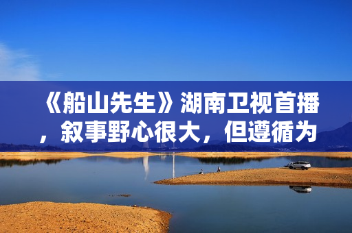 《船山先生》湖南卫视首播，叙事野心很大，但遵循为尊者讳原则