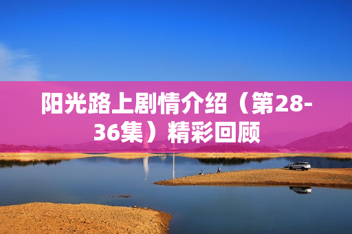 阳光路上剧情介绍（第28-36集）精彩回顾