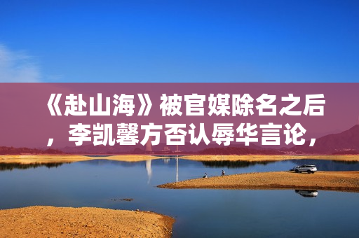 《赴山海》被官媒除名之后，李凯馨方否认辱华言论，录音纯属造假