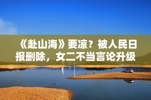 《赴山海》要凉？被人民日报删除，女二不当言论升级，成毅遭连累