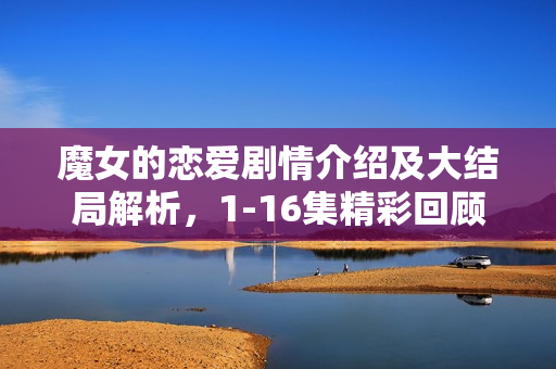 魔女的恋爱剧情介绍及大结局解析，1-16集精彩回顾与结局揭秘