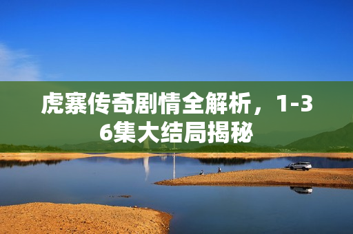 虎寨传奇剧情全解析，1-36集大结局揭秘
