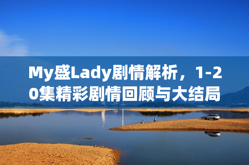 My盛Lady剧情解析，1-20集精彩剧情回顾与大结局揭秘