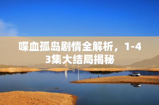 喋血孤岛剧情全解析，1-43集大结局揭秘