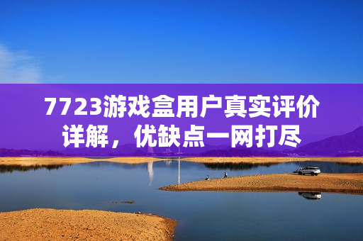 7723游戏盒用户真实评价详解，优缺点一网打尽