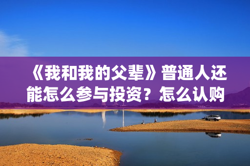 《我和我的父辈》普通人还能怎么参与投资？怎么认购份额a(《我和我的父辈》完整版免费)
