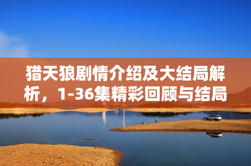 猎天狼剧情介绍及大结局解析，1-36集精彩回顾与结局揭秘