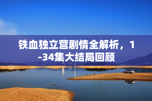 铁血独立营剧情全解析，1-34集大结局回顾