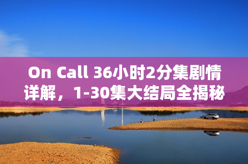 On Call 36小时2分集剧情详解，1-30集大结局全揭秘