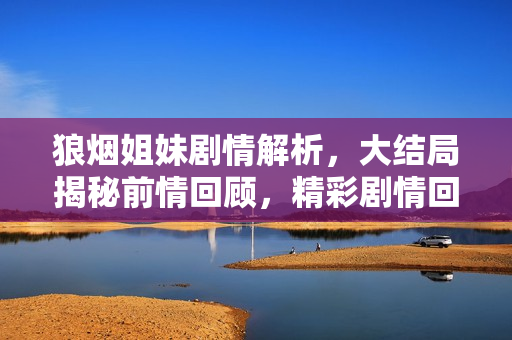 狼烟姐妹剧情解析，大结局揭秘前情回顾，精彩剧情回顾前三十集