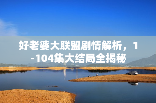 好老婆大联盟剧情解析，1-104集大结局全揭秘