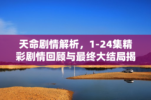 天命剧情解析，1-24集精彩剧情回顾与最终大结局揭秘