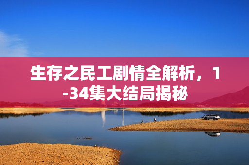 生存之民工剧情全解析，1-34集大结局揭秘