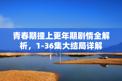 青春期撞上更年期剧情全解析，1-36集大结局详解