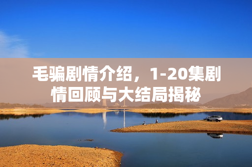 毛骗剧情介绍，1-20集剧情回顾与大结局揭秘