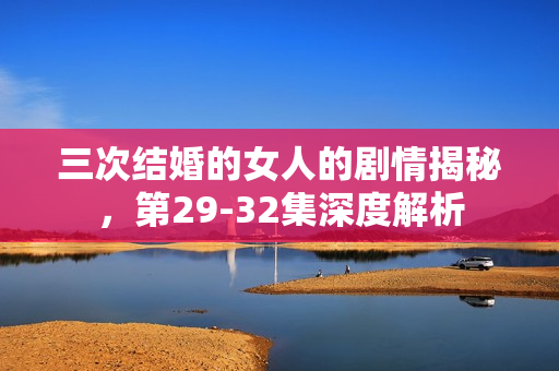三次结婚的女人的剧情揭秘，第29-32集深度解析