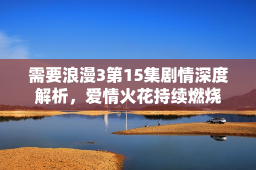 需要浪漫3第15集剧情深度解析，爱情火花持续燃烧