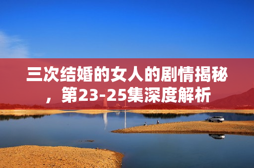 三次结婚的女人的剧情揭秘，第23-25集深度解析