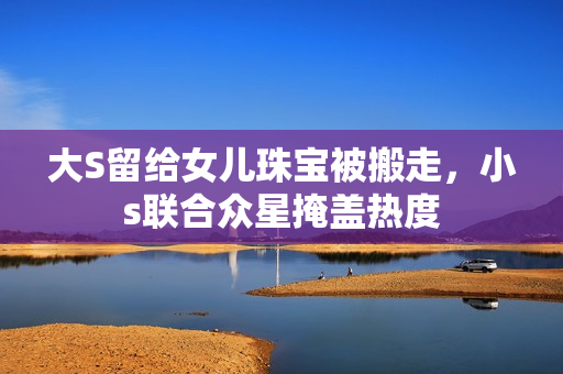 大S留给女儿珠宝被搬走，小s联合众星掩盖热度