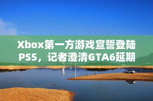 Xbox第一方游戏宣誓登陆PS5，记者澄清GTA6延期传闻揭秘