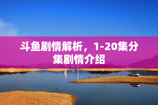 斗鱼剧情解析，1-20集分集剧情介绍