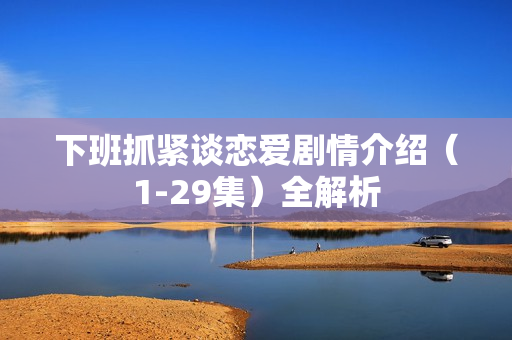 下班抓紧谈恋爱剧情介绍（1-29集）全解析