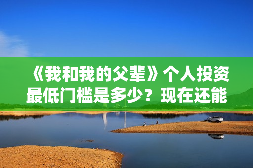 《我和我的父辈》个人投资最低门槛是多少？现在还能投吗？(我和我的父辈在线观看免费全集电视剧)