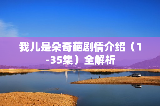 我儿是朵奇葩剧情介绍（1-35集）全解析