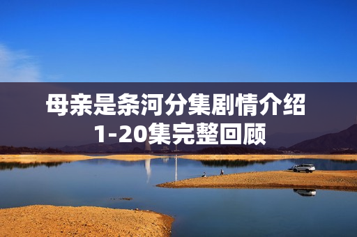 母亲是条河分集剧情介绍 1-20集完整回顾