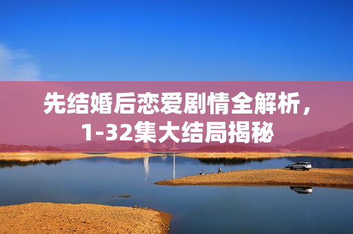 先结婚后恋爱剧情全解析，1-32集大结局揭秘