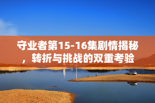 守业者第15-16集剧情揭秘，转折与挑战的双重考验