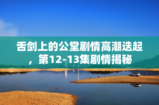 舌剑上的公堂剧情高潮迭起，第12-13集剧情揭秘