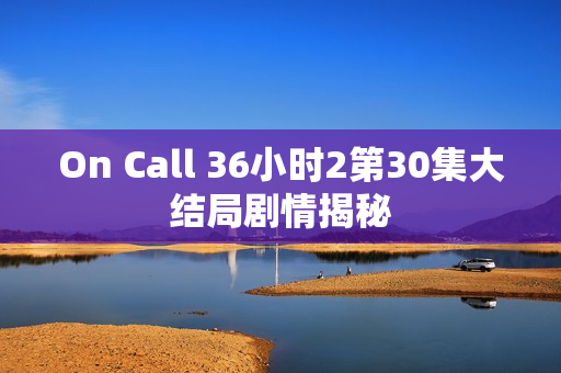 On Call 36小时2第30集大结局剧情揭秘