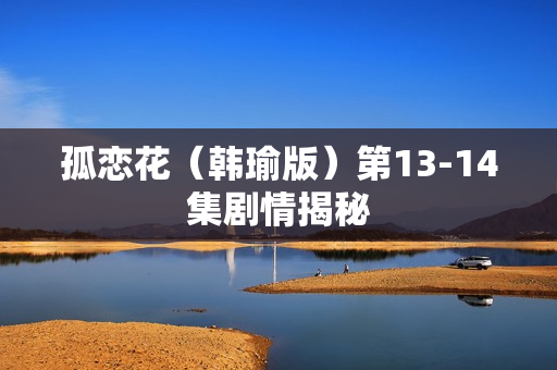 孤恋花(韩瑜版)第13-14集剧情揭秘 孤恋花(韩瑜版)第13-14集剧情揭秘